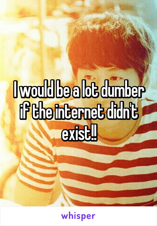 I would be a lot dumber if the internet didn't exist!!