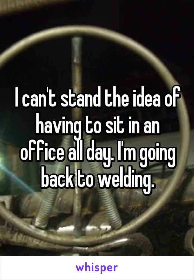 I can't stand the idea of having to sit in an office all day. I'm going back to welding.