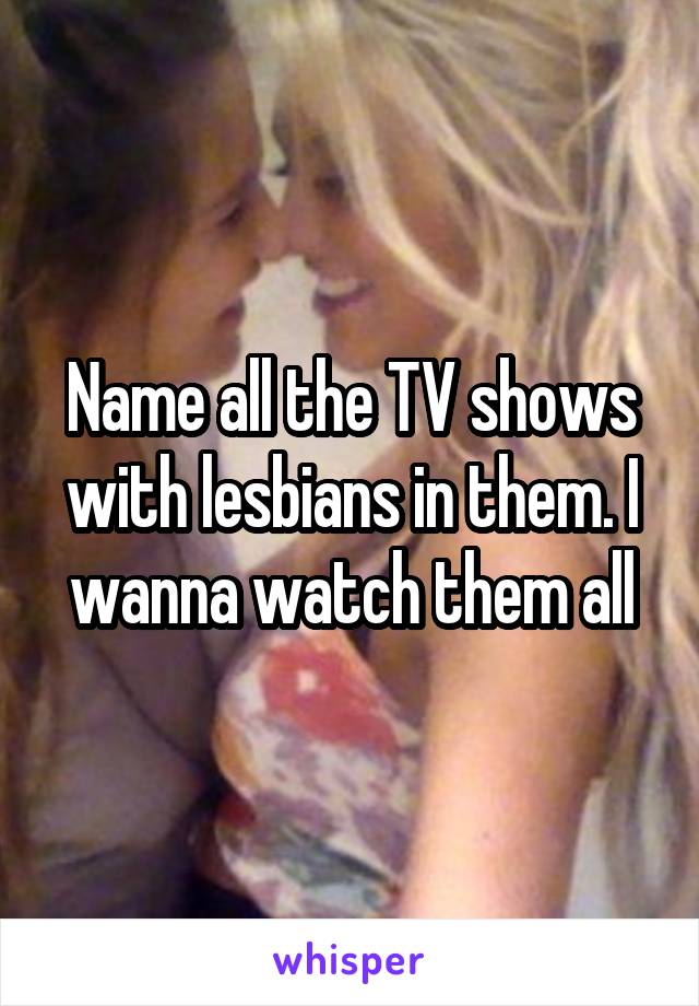 Name all the TV shows with lesbians in them. I wanna watch them all