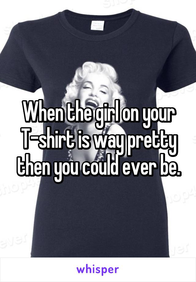 When the girl on your T-shirt is way pretty then you could ever be.