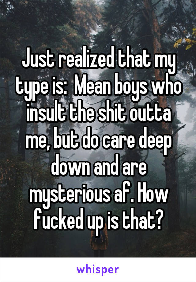 Just realized that my type is:  Mean boys who insult the shit outta me, but do care deep down and are mysterious af. How fucked up is that?