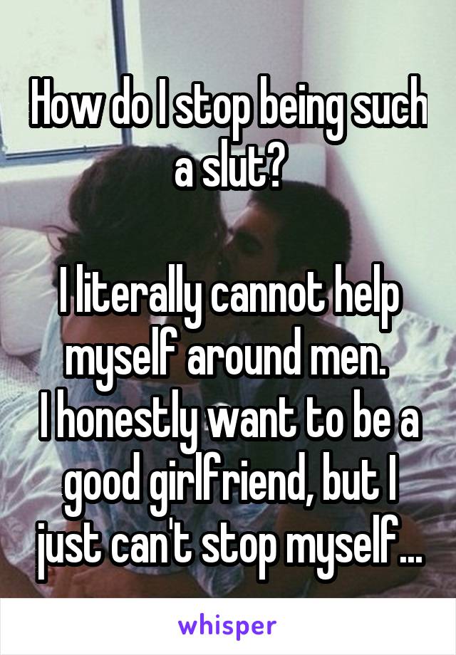 How do I stop being such a slut?

I literally cannot help myself around men. 
I honestly want to be a good girlfriend, but I just can't stop myself...