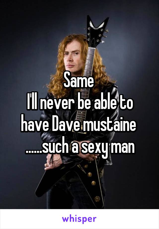 Same 
I'll never be able to have Dave mustaine 
......such a sexy man