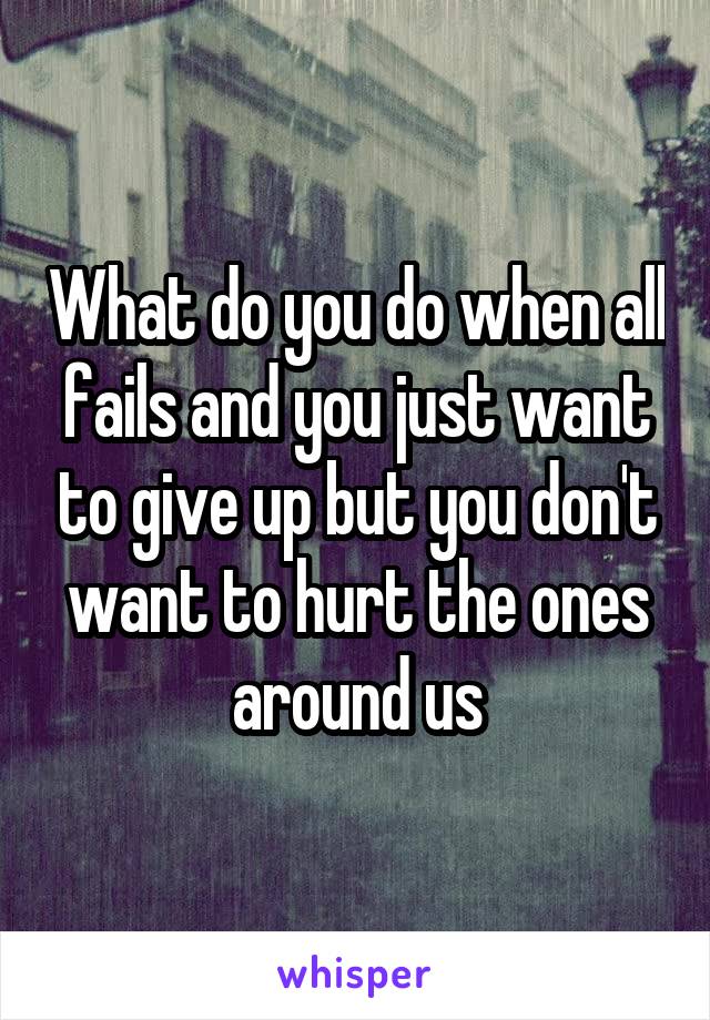 What do you do when all fails and you just want to give up but you don't want to hurt the ones around us