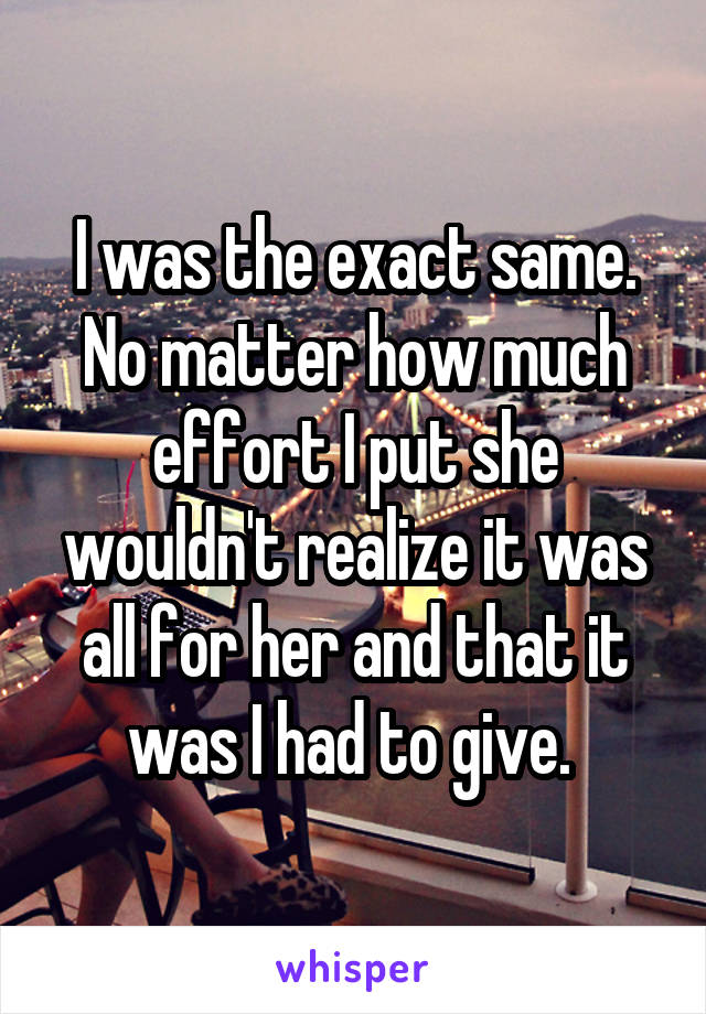 I was the exact same. No matter how much effort I put she wouldn't realize it was all for her and that it was I had to give. 