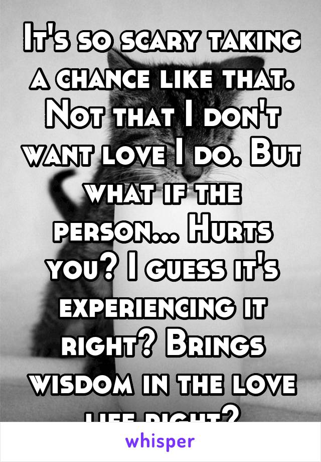 It's so scary taking a chance like that. Not that I don't want love I do. But what if the person... Hurts you? I guess it's experiencing it right? Brings wisdom in the love life right?