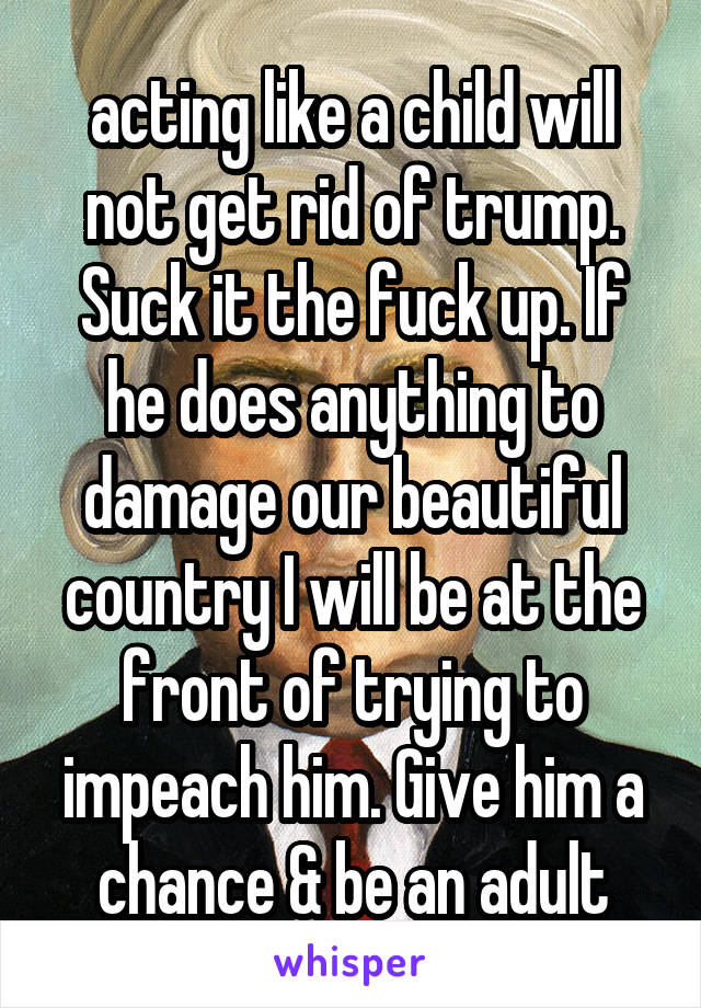 acting like a child will not get rid of trump. Suck it the fuck up. If he does anything to damage our beautiful country I will be at the front of trying to impeach him. Give him a chance & be an adult