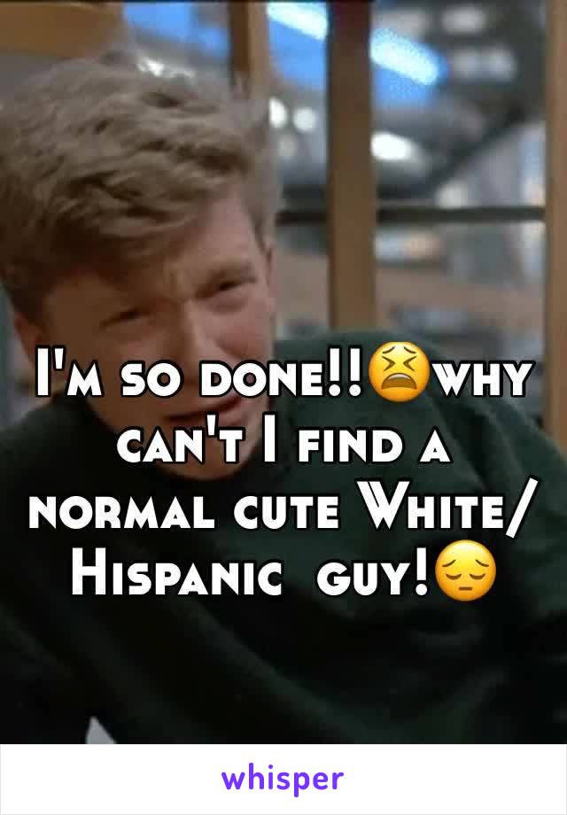 I'm so done!!😫why can't I find a normal cute White/Hispanic  guy!😔