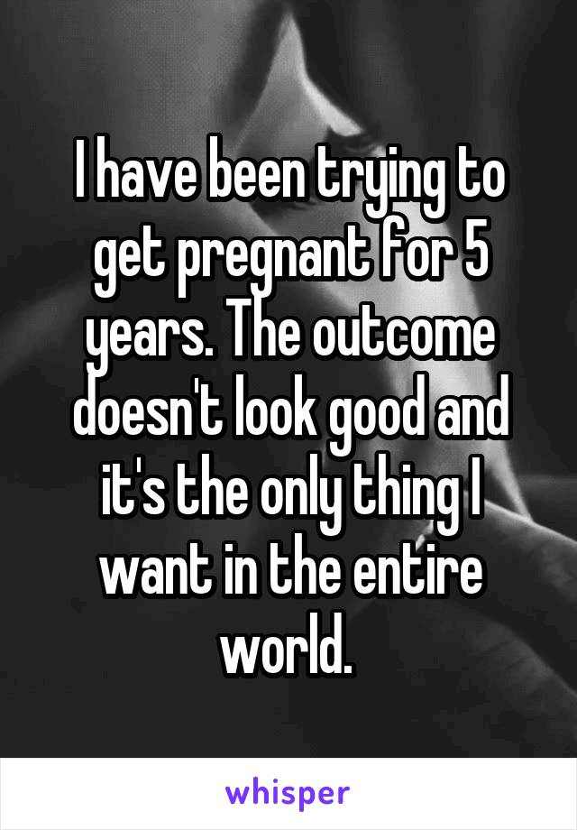 I have been trying to get pregnant for 5 years. The outcome doesn't look good and it's the only thing I want in the entire world. 