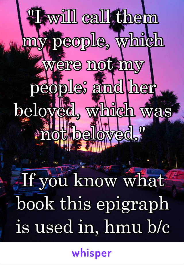 "I will call them my people, which were not my people; and her beloved, which was not beloved."

If you know what book this epigraph is used in, hmu b/c this speaks to me.