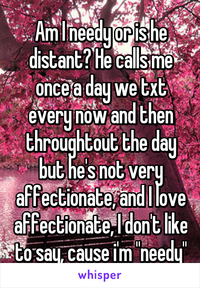 Am I needy or is he distant? He calls me once a day we txt every now and then throughtout the day but he's not very affectionate, and I love affectionate, I don't like to say, cause i'm "needy"