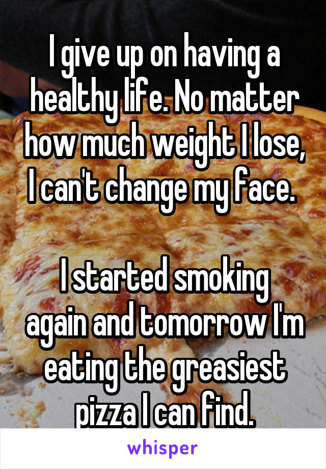 I give up on having a healthy life. No matter how much weight I lose, I can't change my face. 

I started smoking again and tomorrow I'm eating the greasiest pizza I can find.