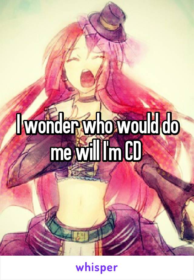 I wonder who would do me will I'm CD 