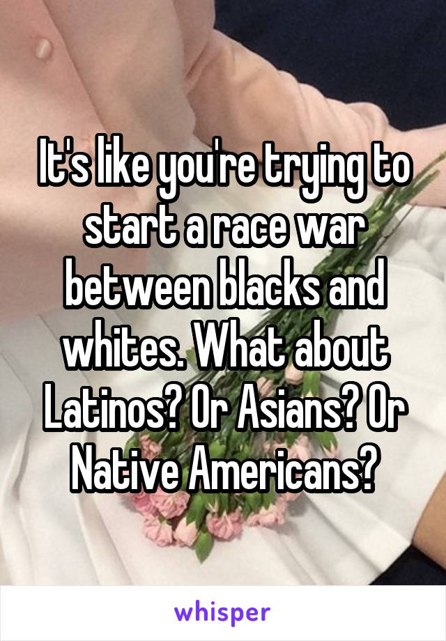 It's like you're trying to start a race war between blacks and whites. What about Latinos? Or Asians? Or Native Americans?