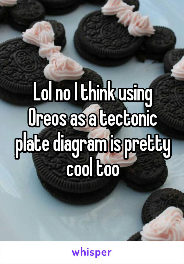 Lol no I think using Oreos as a tectonic plate diagram is pretty cool too