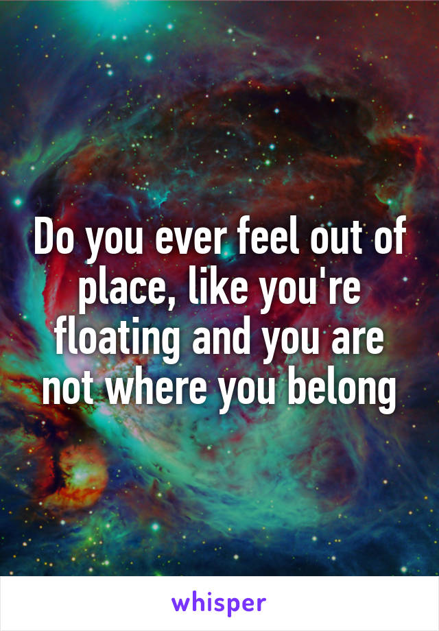 Do you ever feel out of place, like you're floating and you are not where you belong