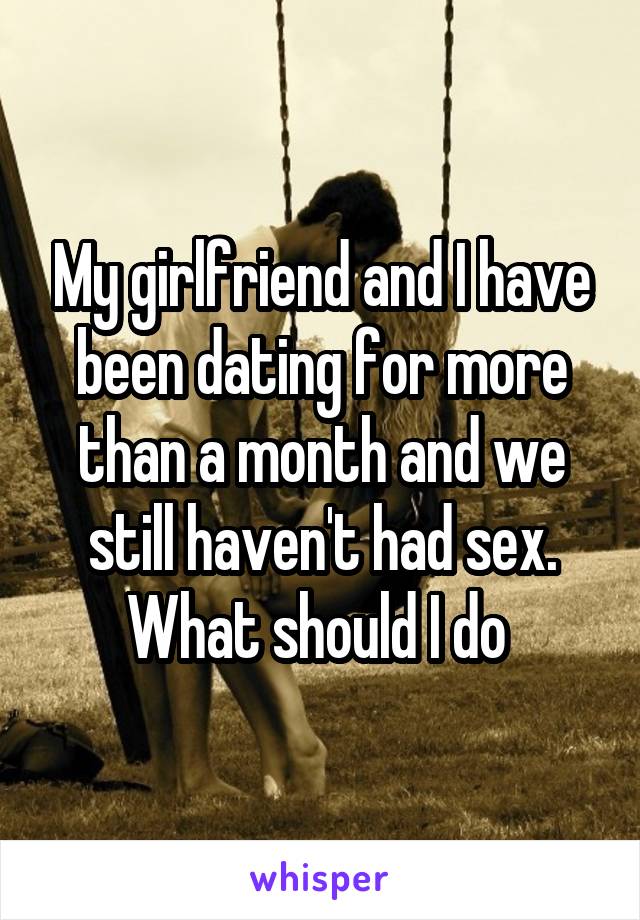 My girlfriend and I have been dating for more than a month and we still haven't had sex. What should I do 