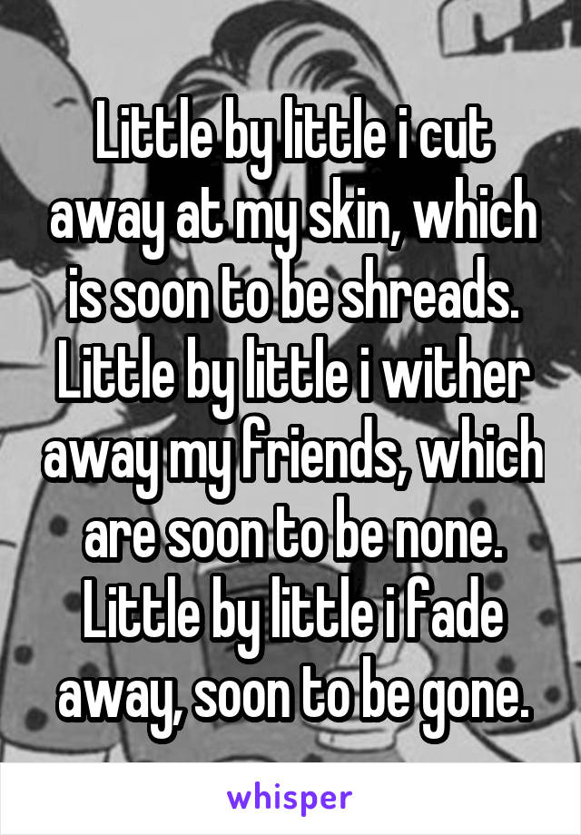 Little by little i cut away at my skin, which is soon to be shreads.
Little by little i wither away my friends, which are soon to be none.
Little by little i fade away, soon to be gone.