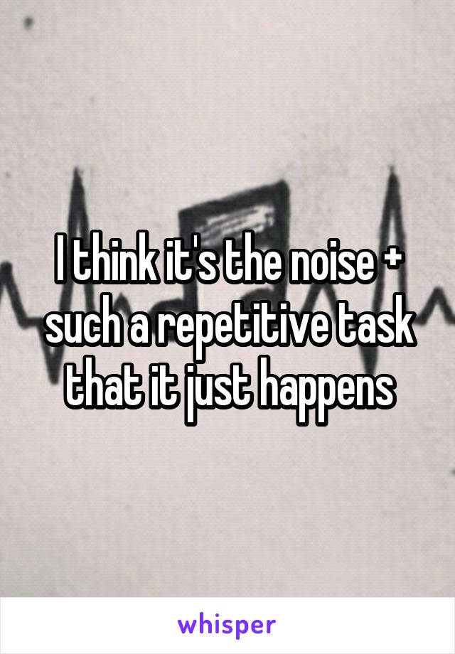 I think it's the noise + such a repetitive task that it just happens