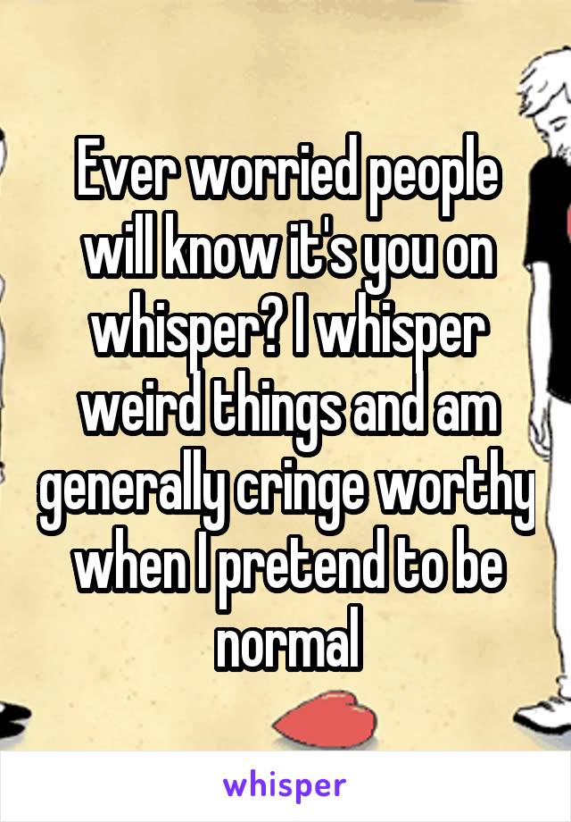 Ever worried people will know it's you on whisper? I whisper weird things and am generally cringe worthy when I pretend to be normal