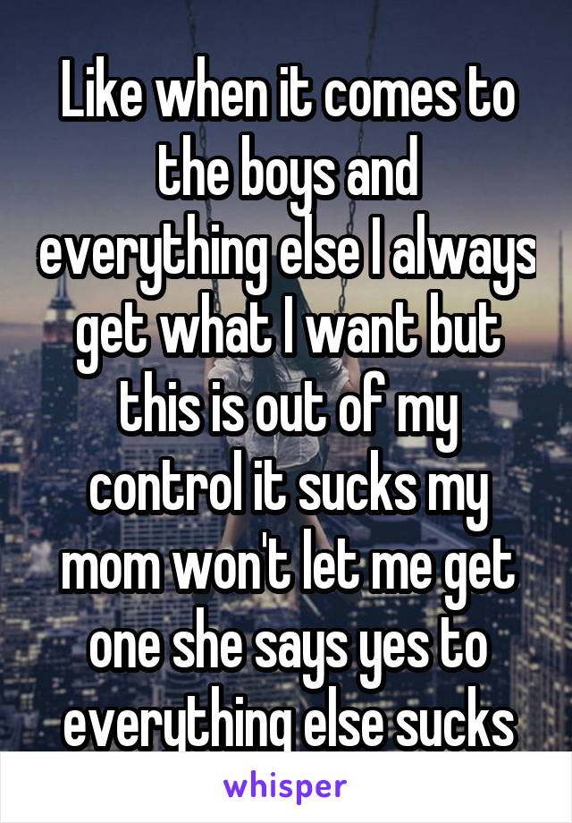 Like when it comes to the boys and everything else I always get what I want but this is out of my control it sucks my mom won't let me get one she says yes to everything else sucks