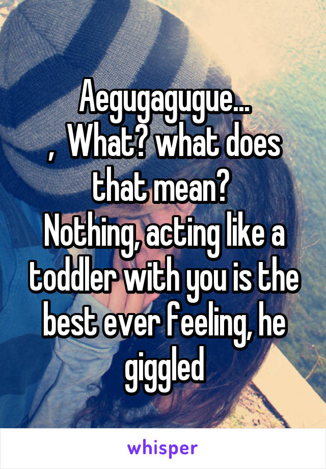 Aegugagugue...
,  What? what does that mean? 
Nothing, acting like a toddler with you is the best ever feeling, he giggled