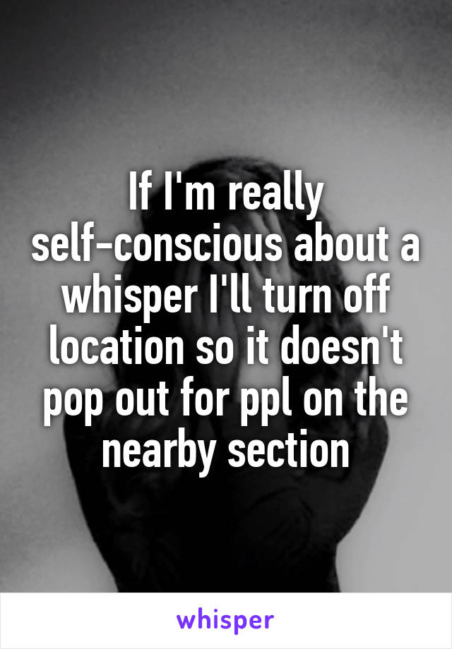 If I'm really self-conscious about a whisper I'll turn off location so it doesn't pop out for ppl on the nearby section