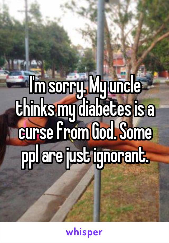 I'm sorry. My uncle thinks my diabetes is a curse from God. Some ppl are just ignorant.