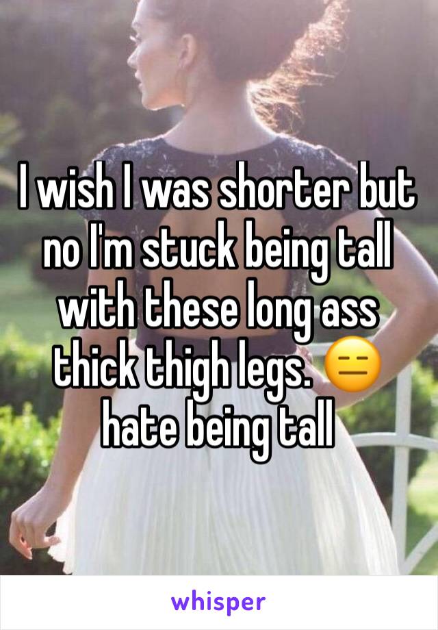 I wish I was shorter but no I'm stuck being tall with these long ass thick thigh legs. 😑 hate being tall 