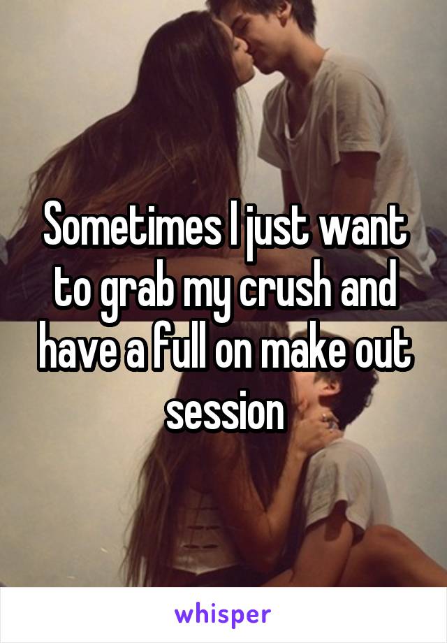 Sometimes I just want to grab my crush and have a full on make out session