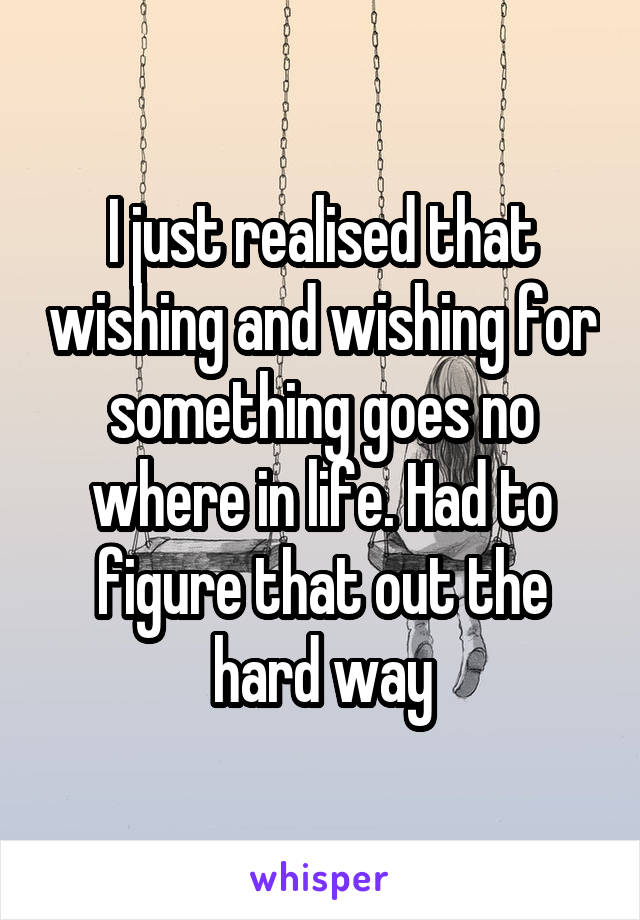 I just realised that wishing and wishing for something goes no where in life. Had to figure that out the hard way