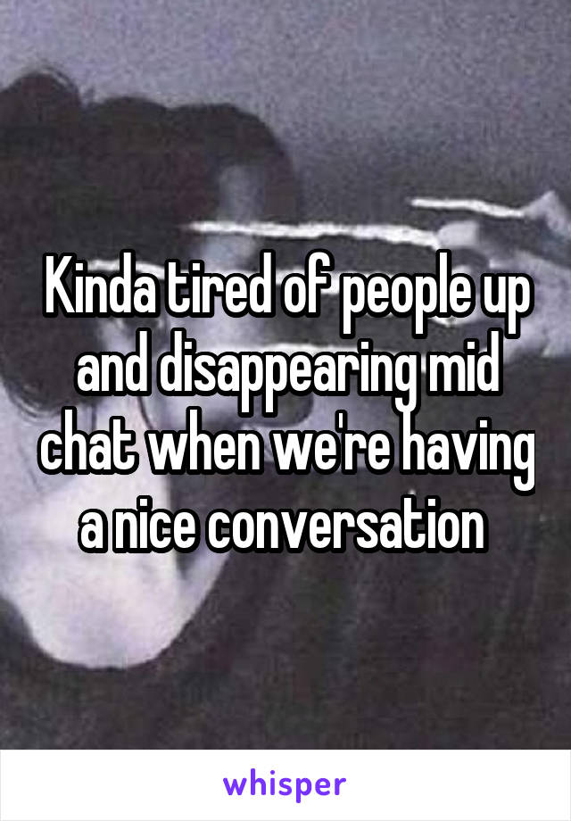 Kinda tired of people up and disappearing mid chat when we're having a nice conversation 