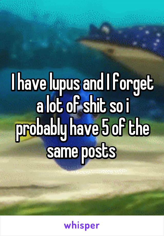 I have lupus and I forget a lot of shit so i probably have 5 of the same posts 