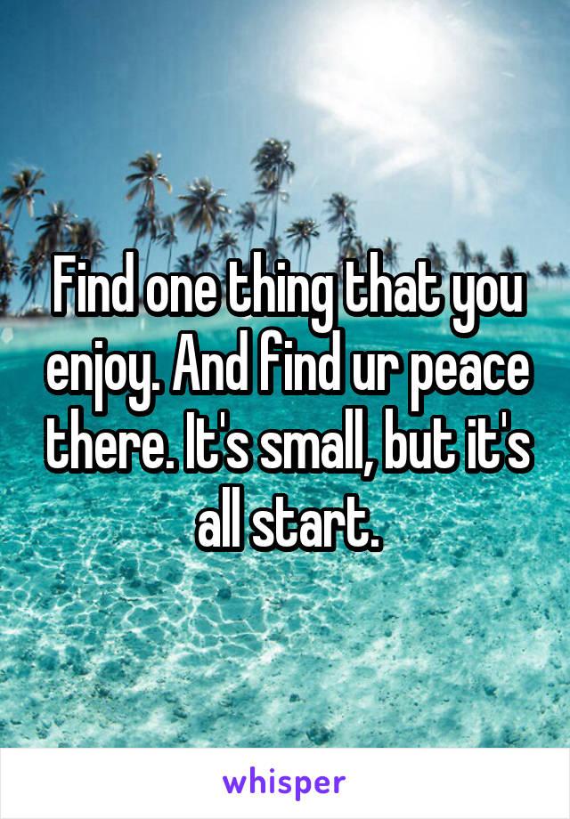 Find one thing that you enjoy. And find ur peace there. It's small, but it's all start.