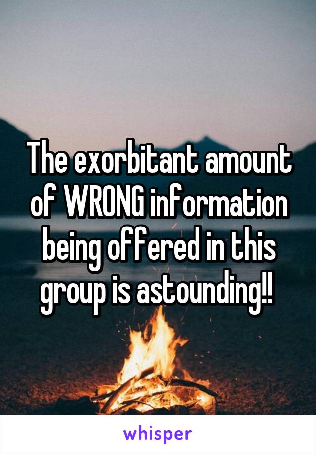 The exorbitant amount of WRONG information being offered in this group is astounding!! 