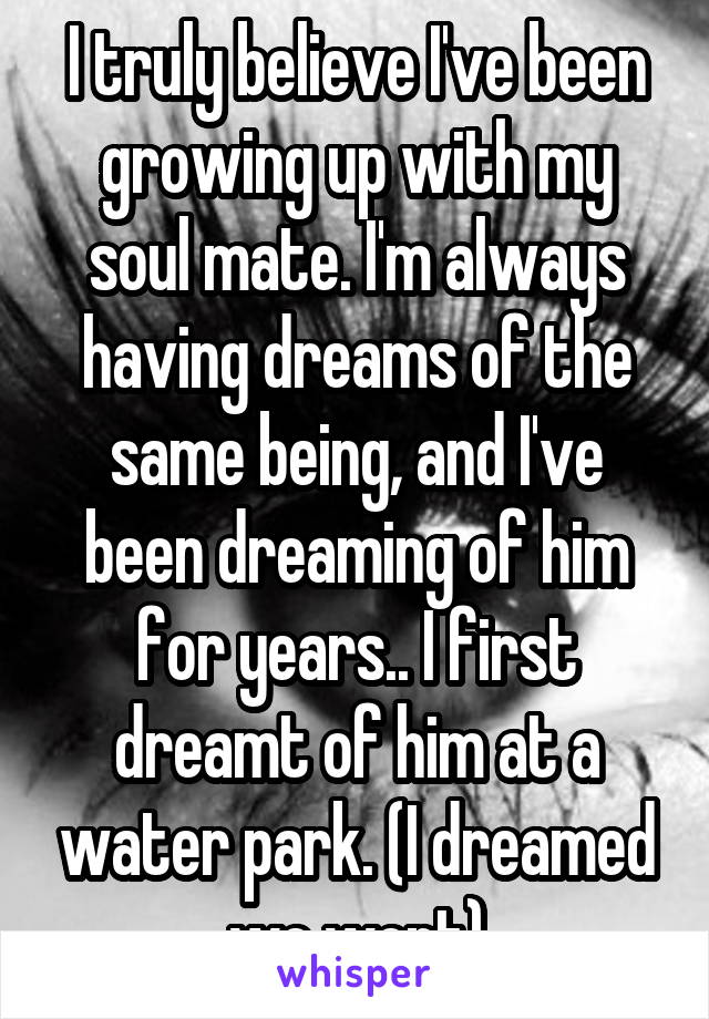 I truly believe I've been growing up with my soul mate. I'm always having dreams of the same being, and I've been dreaming of him for years.. I first dreamt of him at a water park. (I dreamed we went)