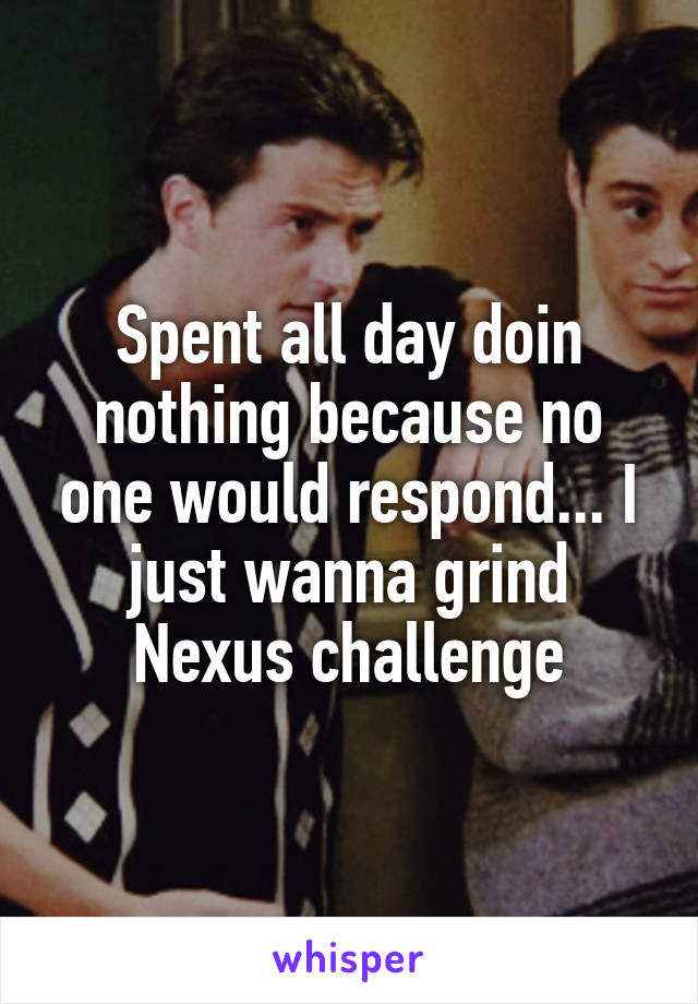 Spent all day doin nothing because no one would respond... I just wanna grind Nexus challenge