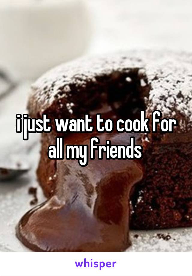 i just want to cook for all my friends 