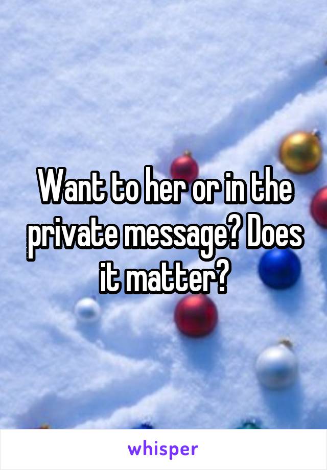 Want to her or in the private message? Does it matter?