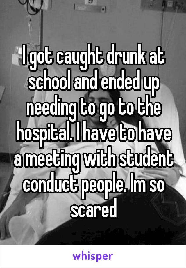 I got caught drunk at school and ended up needing to go to the hospital. I have to have a meeting with student conduct people. Im so scared