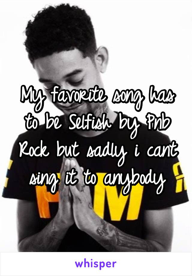 My favorite song has to be Selfish by Pnb Rock but sadly i cant sing it to anybody