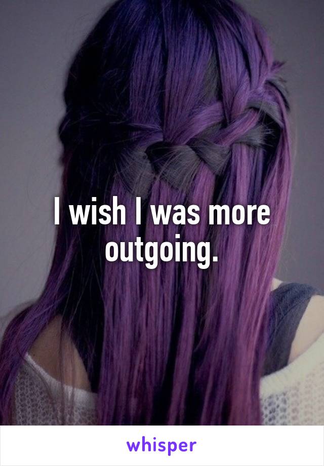 I wish I was more outgoing.