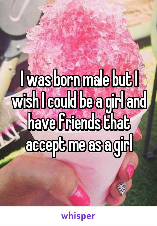 I was born male but I wish I could be a girl and have friends that accept me as a girl