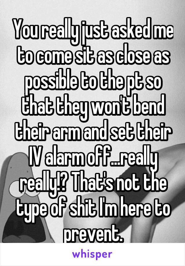 You really just asked me to come sit as close as possible to the pt so that they won't bend their arm and set their IV alarm off...really really!? That's not the type of shit I'm here to prevent.