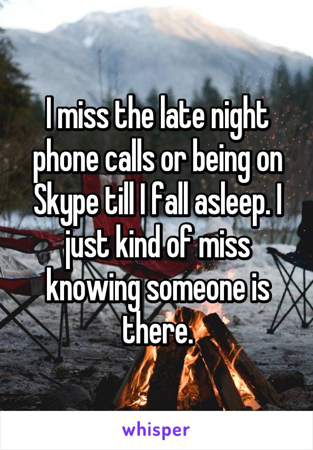 I miss the late night phone calls or being on Skype till I fall asleep. I just kind of miss knowing someone is there.