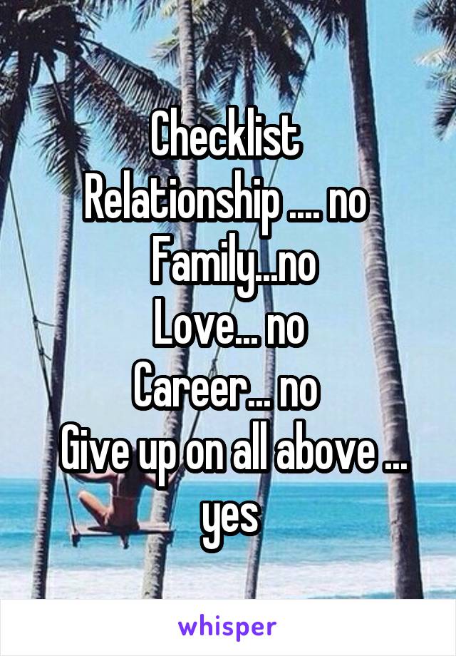 Checklist 
Relationship .... no 
 Family...no
 Love... no 
Career... no 
 Give up on all above ... yes