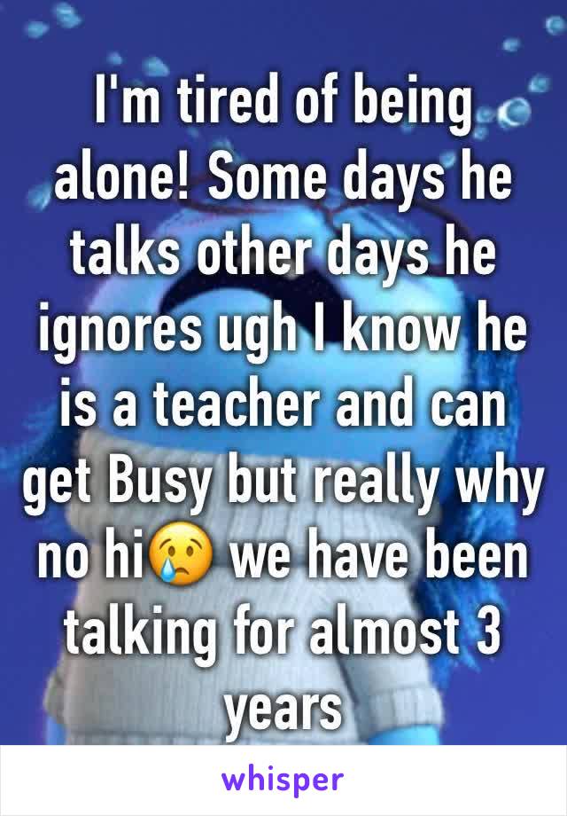 I'm tired of being alone! Some days he talks other days he ignores ugh I know he is a teacher and can get Busy but really why no hi😢 we have been talking for almost 3 years 