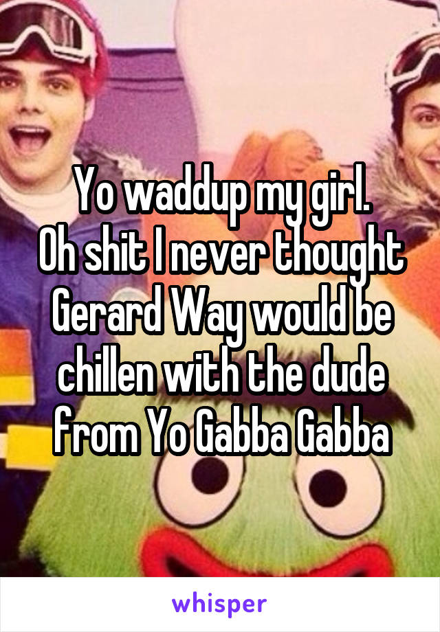 Yo waddup my girl.
Oh shit I never thought Gerard Way would be chillen with the dude from Yo Gabba Gabba