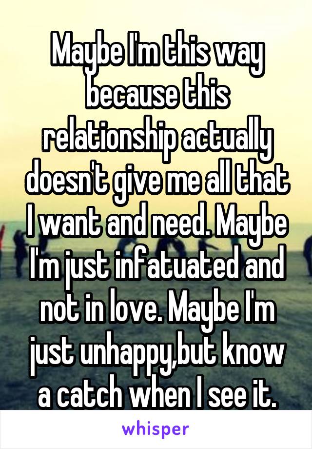 Maybe I'm this way because this relationship actually doesn't give me all that I want and need. Maybe I'm just infatuated and not in love. Maybe I'm just unhappy,but know a catch when I see it.