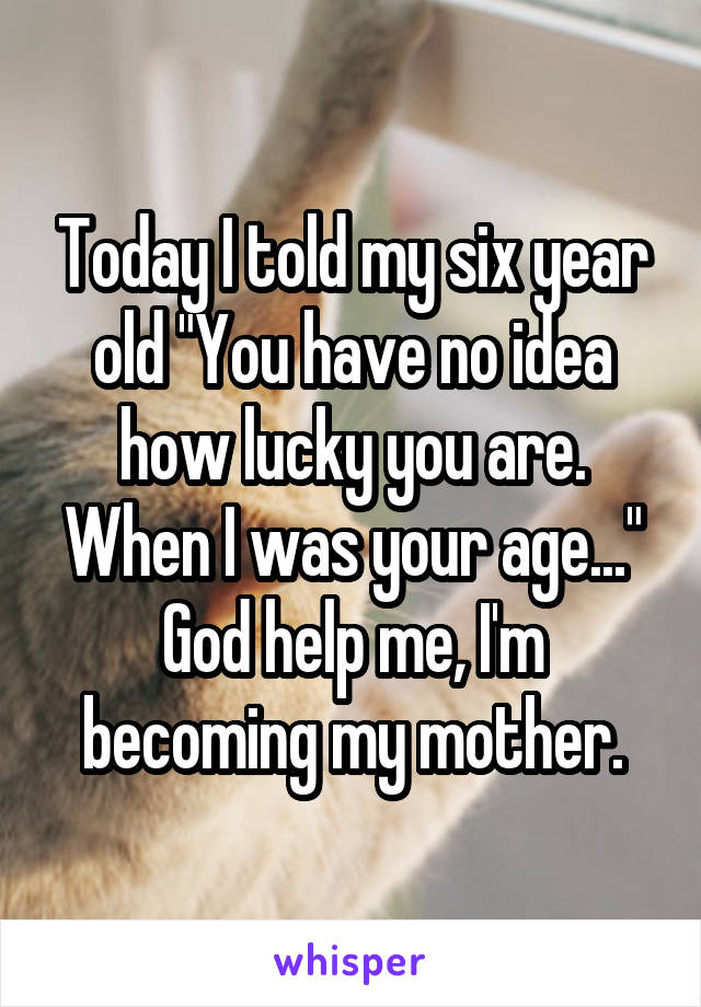 Today I told my six year old "You have no idea how lucky you are. When I was your age..."
God help me, I'm becoming my mother.